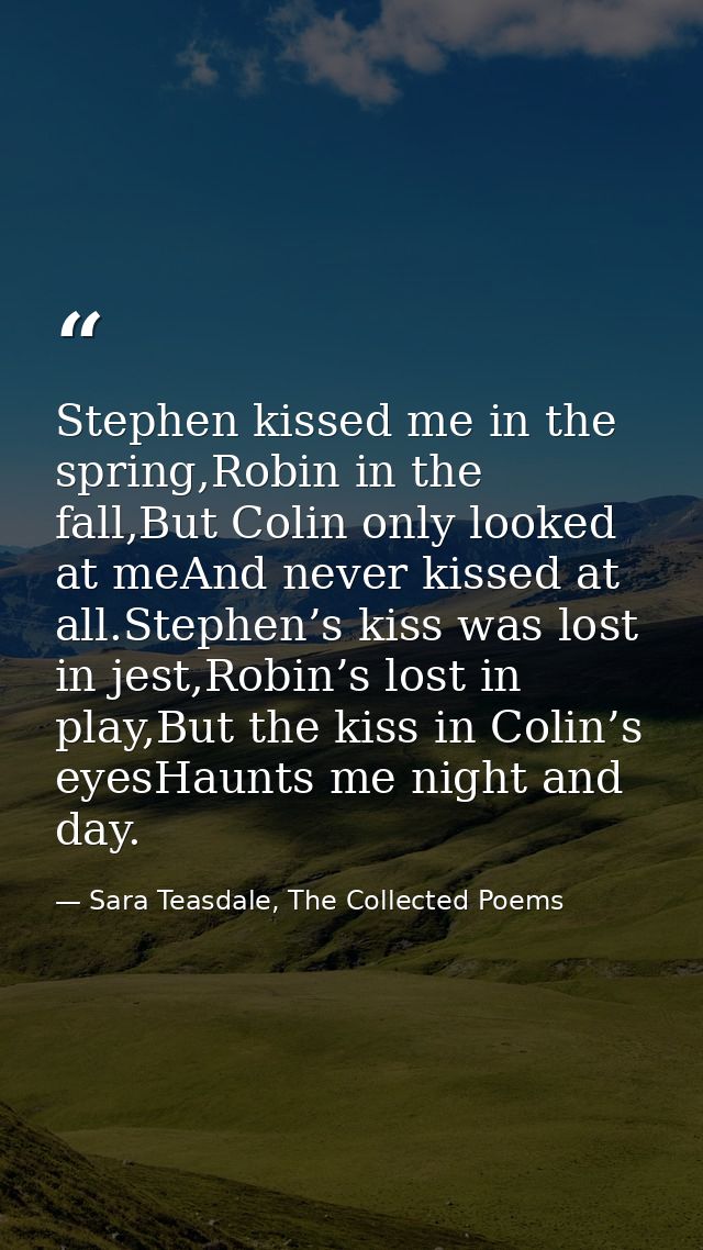 Stephen kissed me in the spring,Robin in the fall,But Colin only looked at meAnd never kissed at all.Stephen’s kiss was  — Sara Teasdale, The Collected Poems
