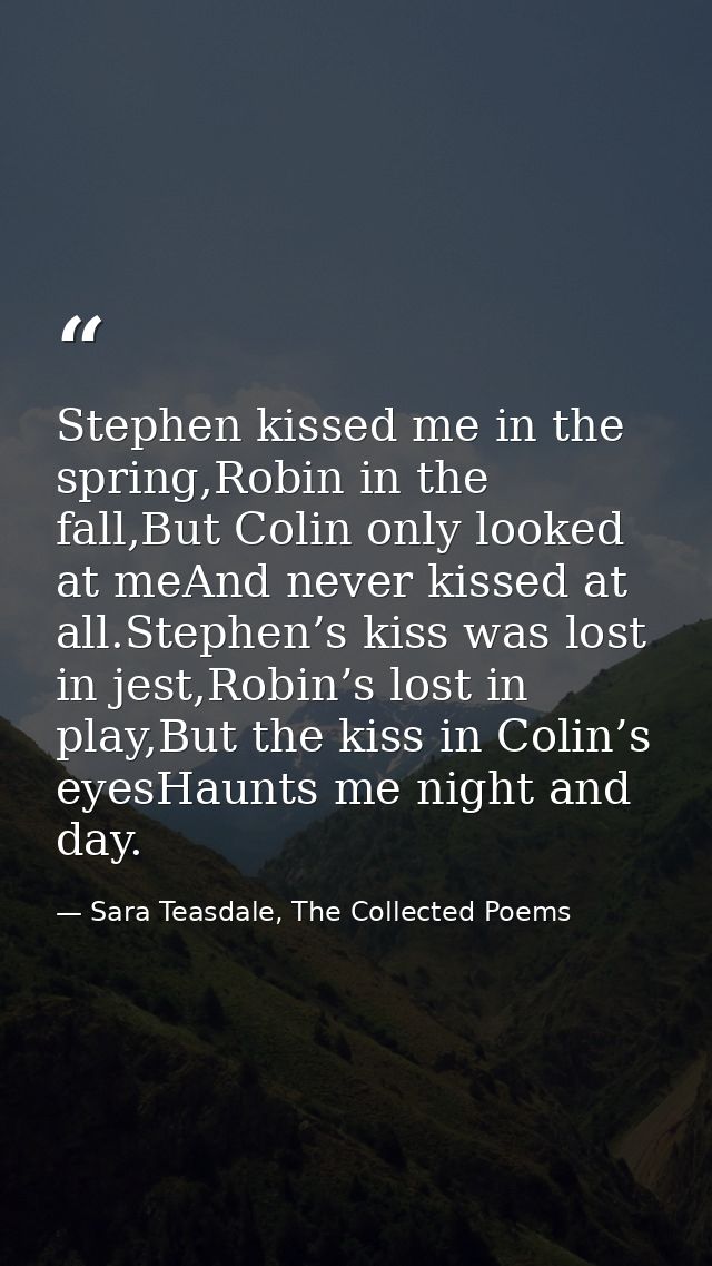 Stephen kissed me in the spring,Robin in the fall,But Colin only looked at meAnd never kissed at all.Stephen’s kiss was  — Sara Teasdale, The Collected Poems