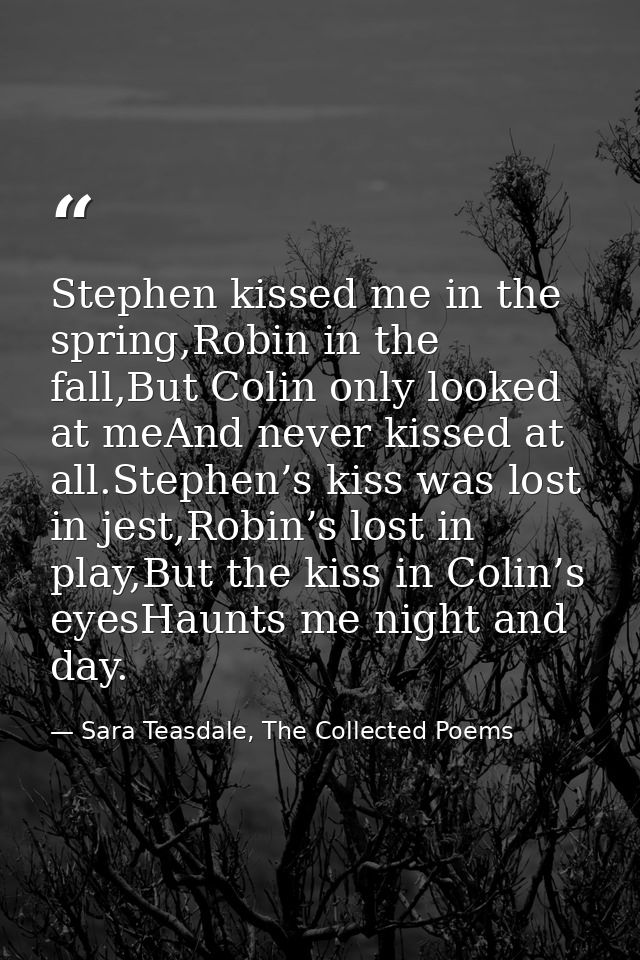 Stephen kissed me in the spring,Robin in the fall,But Colin only looked at meAnd never kissed at all.Stephen’s kiss was  — Sara Teasdale, The Collected Poems