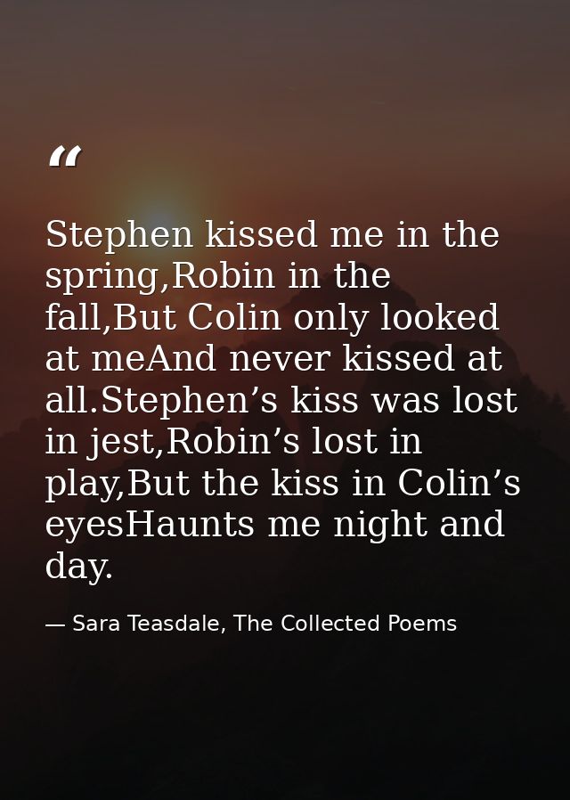 Stephen kissed me in the spring,Robin in the fall,But Colin only looked at meAnd never kissed at all.Stephen’s kiss was  — Sara Teasdale, The Collected Poems