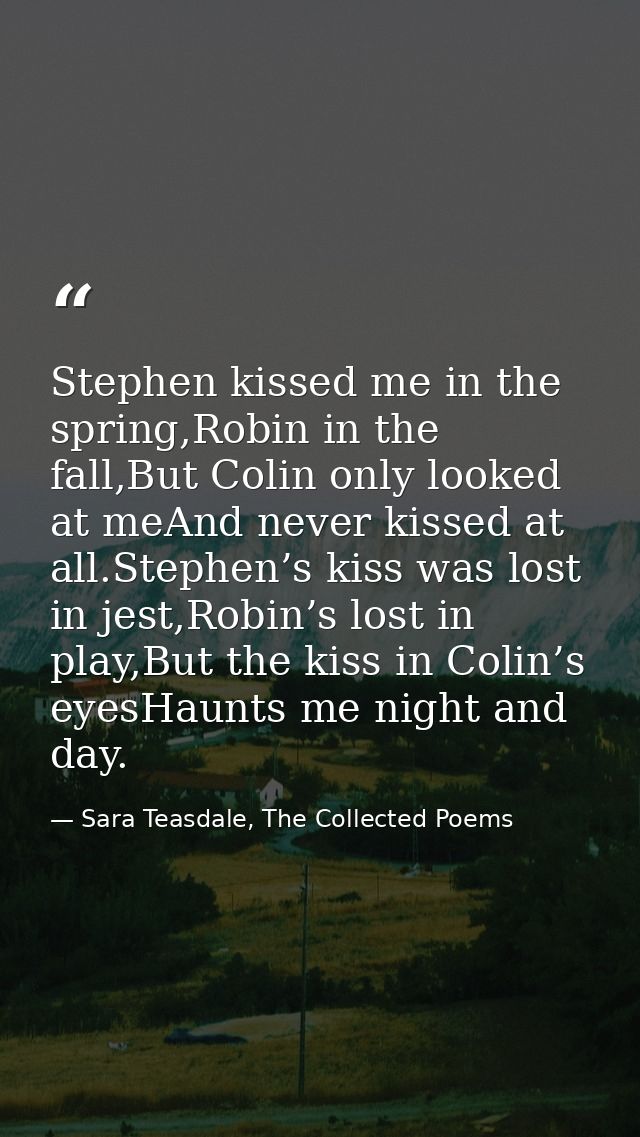Stephen kissed me in the spring,Robin in the fall,But Colin only looked at meAnd never kissed at all.Stephen’s kiss was  — Sara Teasdale, The Collected Poems