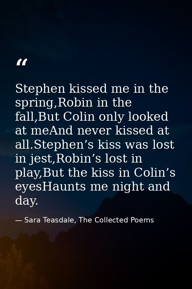 Stephen kissed me in the spring,Robin in the fall,But Colin only looked at meAnd never kissed at all.Stephen’s kiss was  — Sara Teasdale, The Collected Poems