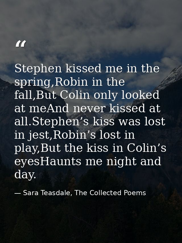 Stephen kissed me in the spring,Robin in the fall,But Colin only looked at meAnd never kissed at all.Stephen’s kiss was  — Sara Teasdale, The Collected Poems