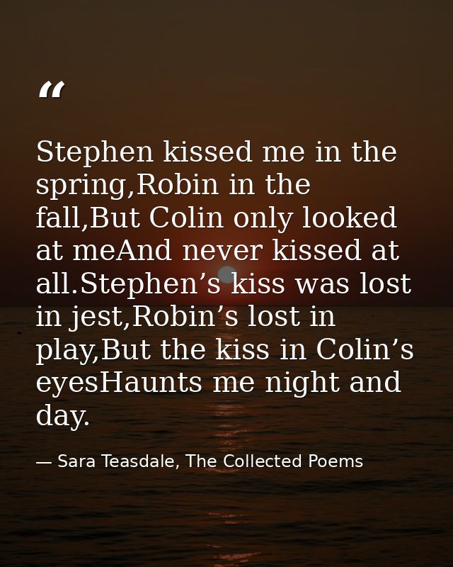 Stephen kissed me in the spring,Robin in the fall,But Colin only looked at meAnd never kissed at all.Stephen’s kiss was  — Sara Teasdale, The Collected Poems