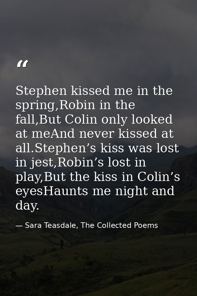 Stephen kissed me in the spring,Robin in the fall,But Colin only looked at meAnd never kissed at all.Stephen’s kiss was  — Sara Teasdale, The Collected Poems