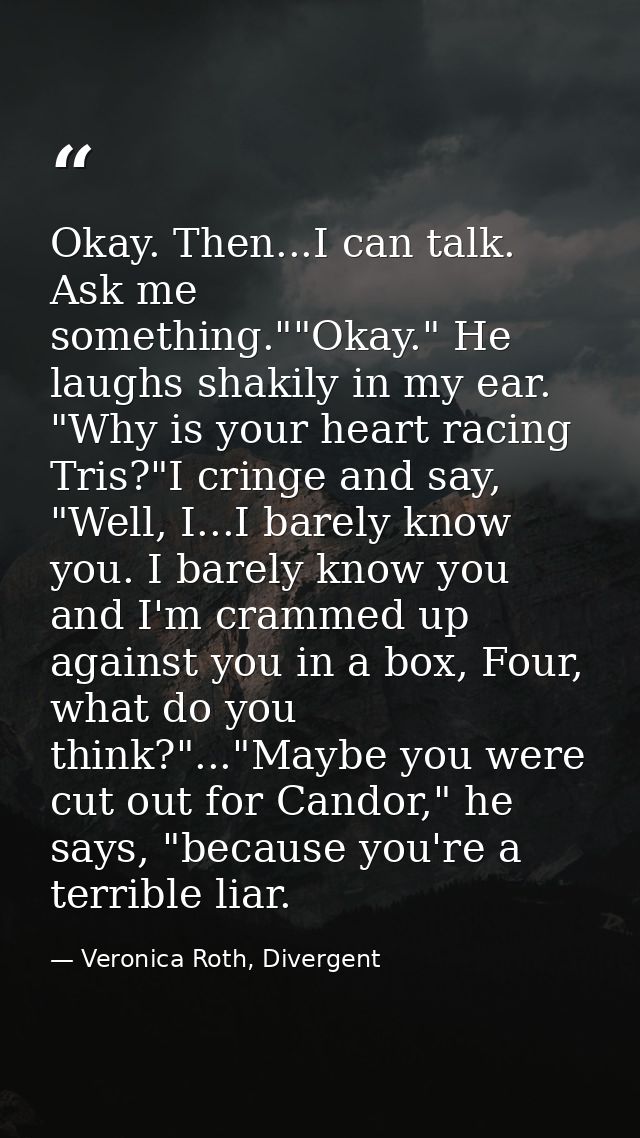 Okay. Then...I can talk. Ask me something.""Okay." He laughs shakily in my ear. "Why is your heart racing Tris?"I cringe — Veronica Roth, Divergent