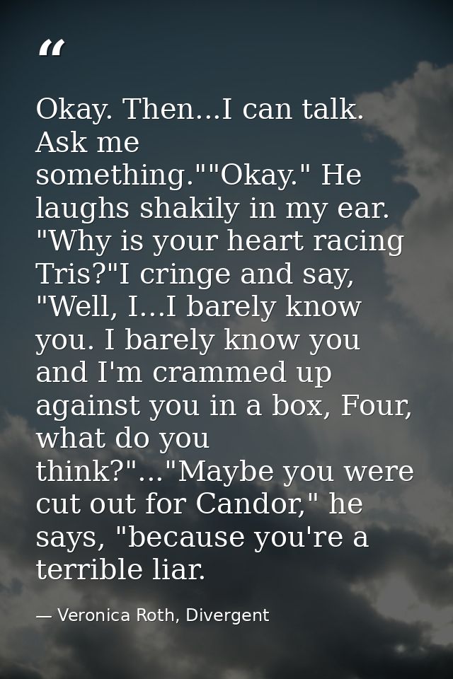 Okay. Then...I can talk. Ask me something.""Okay." He laughs shakily in my ear. "Why is your heart racing Tris?"I cringe — Veronica Roth, Divergent