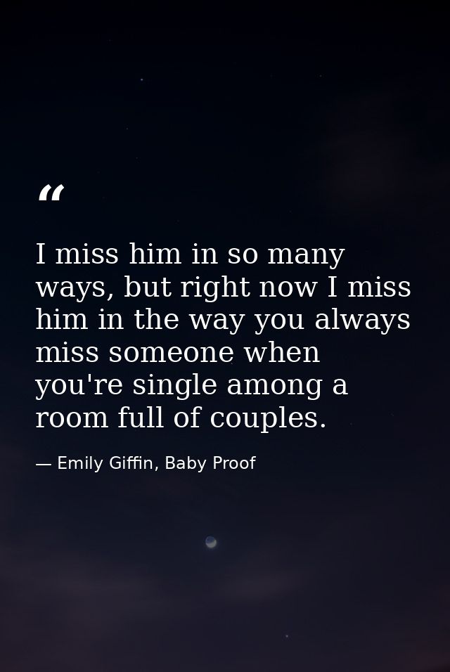 I miss him in so many ways, but right now I miss him in the way you always miss someone when you're single among a room  — Emily Giffin, Baby Proof