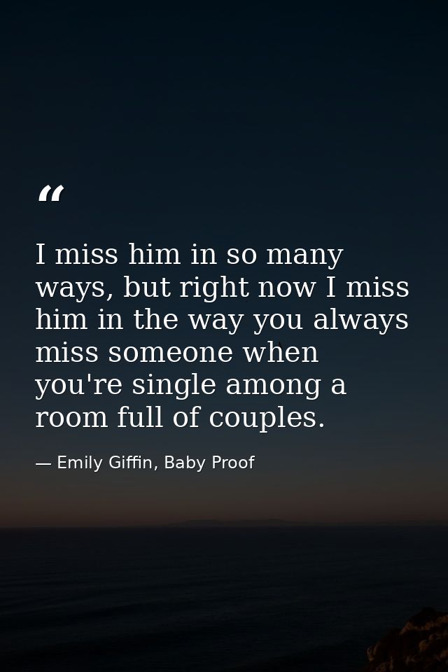 I miss him in so many ways, but right now I miss him in the way you always miss someone when you're single among a room  — Emily Giffin, Baby Proof