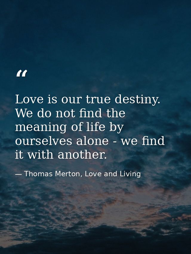 Love is our true destiny. We do not find the meaning of life by ourselves alone - we find it with another. — Thomas Merton, Love and Living