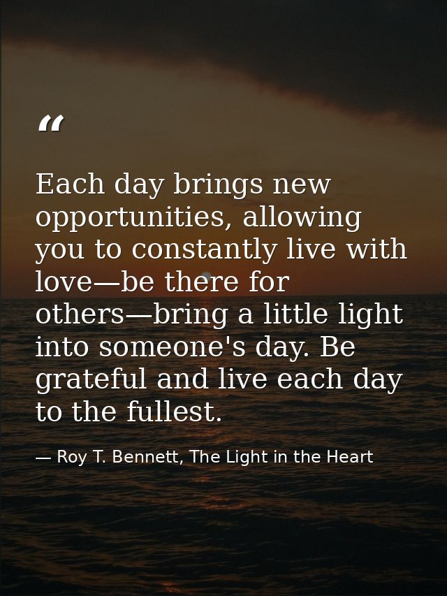Each day brings new opportunities, allowing you to constantly live with love—be there for others—bring a little light in — Roy T. Bennett, The Light in the Heart