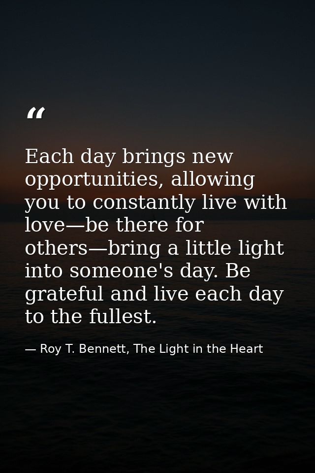 Each day brings new opportunities, allowing you to constantly live with love—be there for others—bring a little light in — Roy T. Bennett, The Light in the Heart