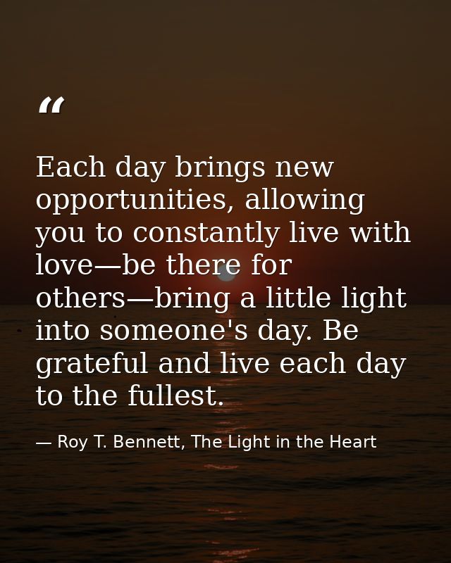 Each day brings new opportunities, allowing you to constantly live with love—be there for others—bring a little light in — Roy T. Bennett, The Light in the Heart