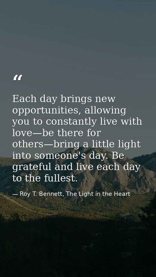 Each day brings new opportunities, allowing you to constantly live with love—be there for others—bring a little light in — Roy T. Bennett, The Light in the Heart