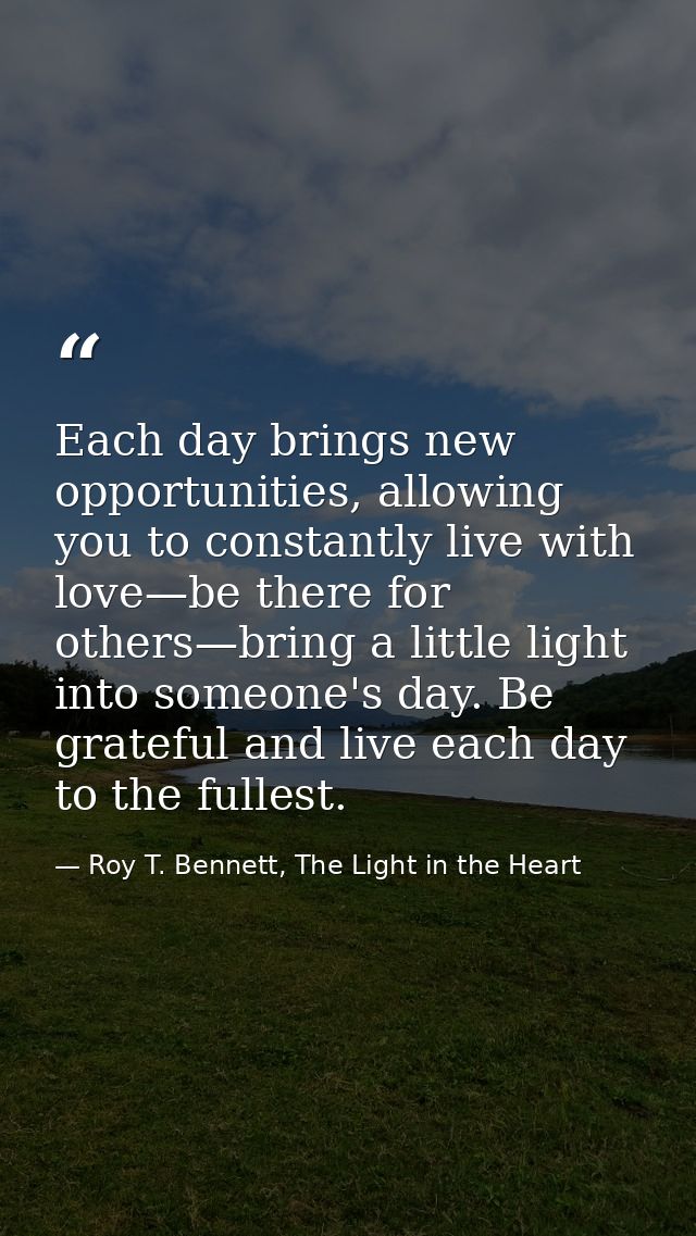 Each day brings new opportunities, allowing you to constantly live with love—be there for others—bring a little light in — Roy T. Bennett, The Light in the Heart