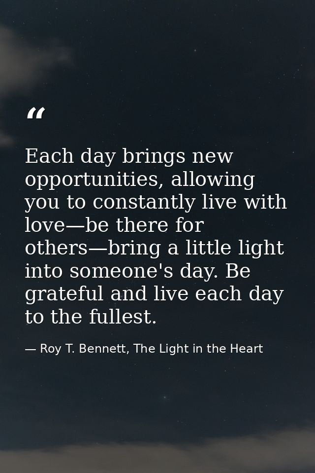 Each day brings new opportunities, allowing you to constantly live with love—be there for others—bring a little light in — Roy T. Bennett, The Light in the Heart