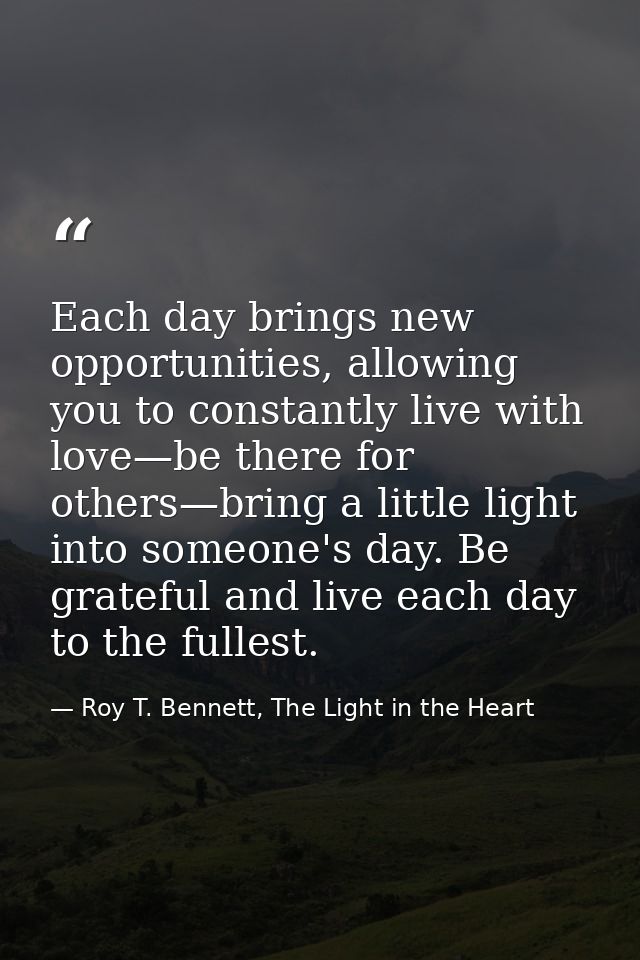 Each day brings new opportunities, allowing you to constantly live with love—be there for others—bring a little light in — Roy T. Bennett, The Light in the Heart