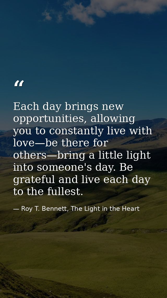 Each day brings new opportunities, allowing you to constantly live with love—be there for others—bring a little light in — Roy T. Bennett, The Light in the Heart