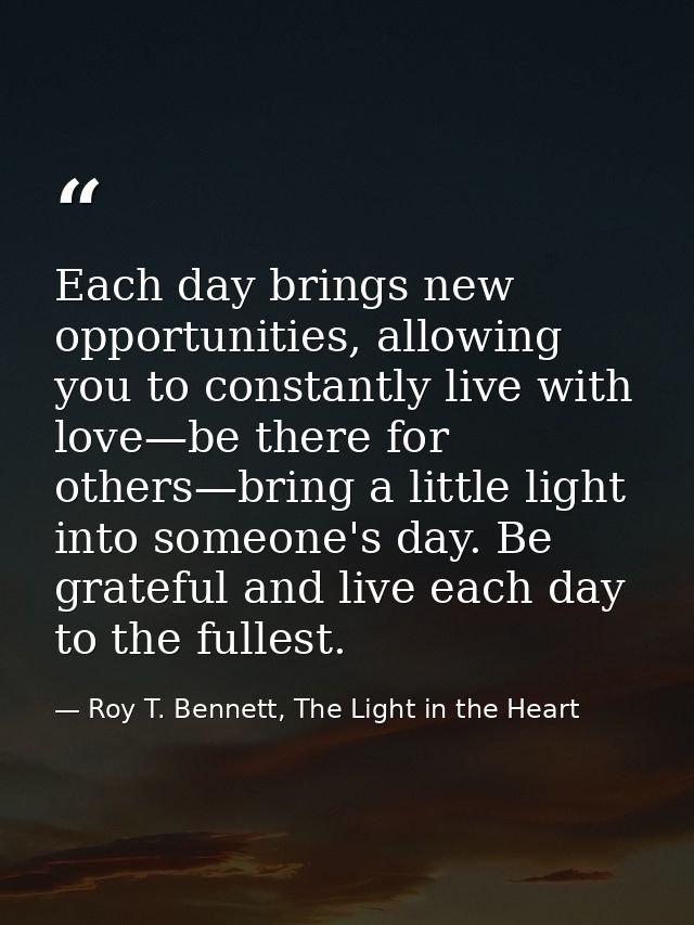 Each day brings new opportunities, allowing you to constantly live with love—be there for others—bring a little light in — Roy T. Bennett, The Light in the Heart