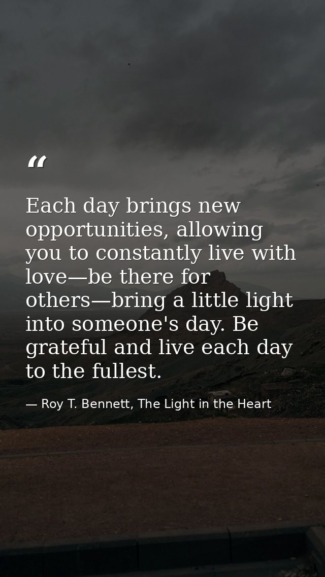 Each day brings new opportunities, allowing you to constantly live with love—be there for others—bring a little light in — Roy T. Bennett, The Light in the Heart