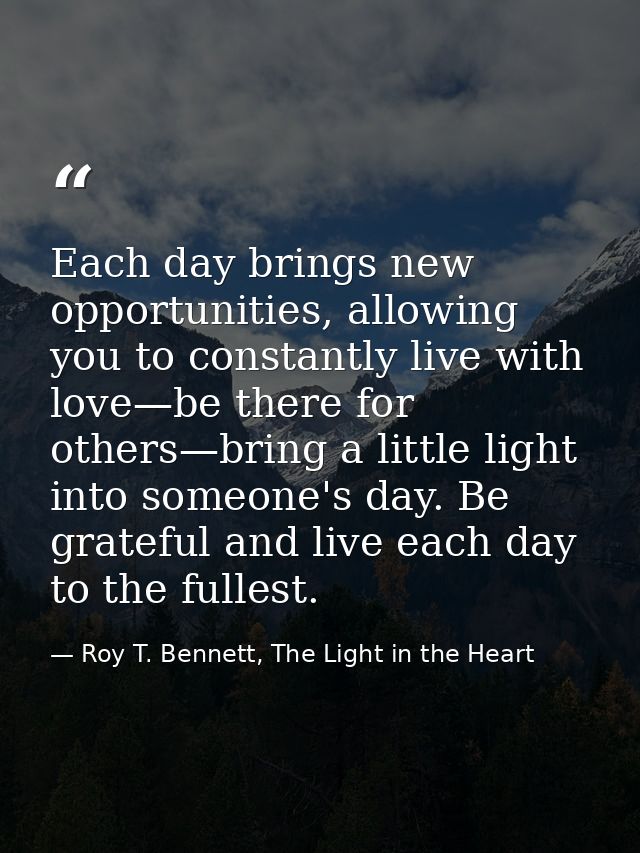 Each day brings new opportunities, allowing you to constantly live with love—be there for others—bring a little light in — Roy T. Bennett, The Light in the Heart