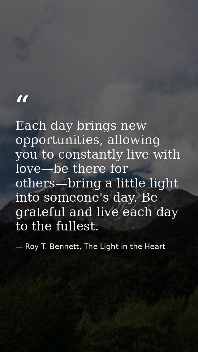 Each day brings new opportunities, allowing you to constantly live with love—be there for others—bring a little light in — Roy T. Bennett, The Light in the Heart