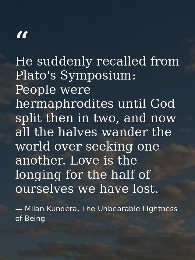 He suddenly recalled from Plato's Symposium: People were hermaphrodites until God split then in two, and now all the hal — Milan Kundera, The Unbearable Lightness of Being