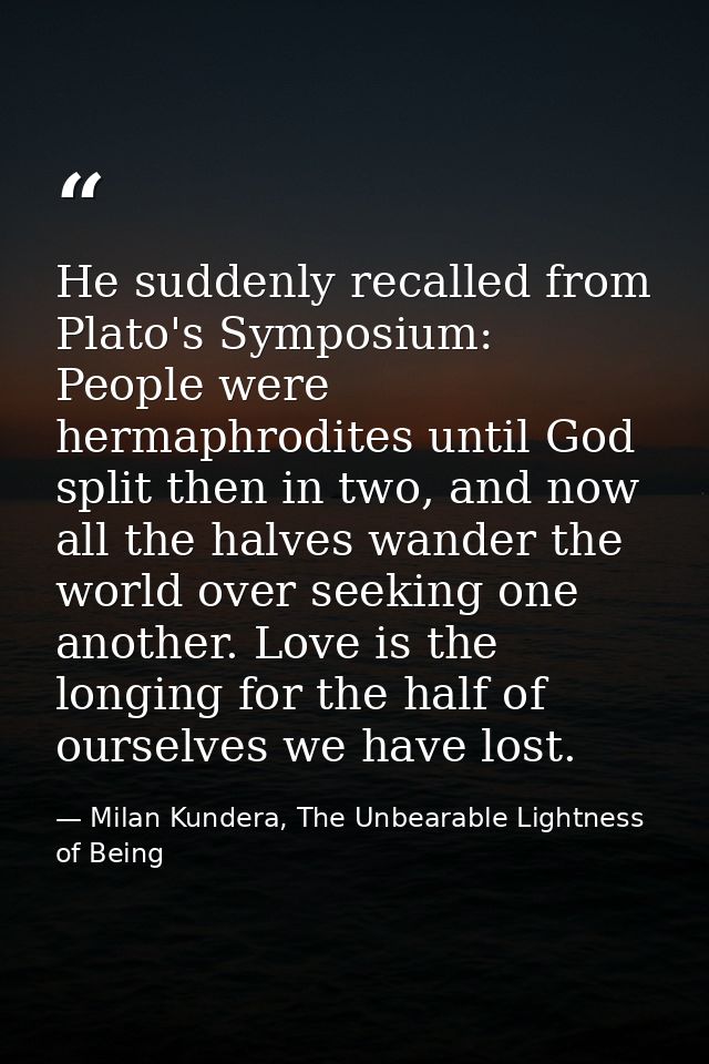 He suddenly recalled from Plato's Symposium: People were hermaphrodites until God split then in two, and now all the hal — Milan Kundera, The Unbearable Lightness of Being