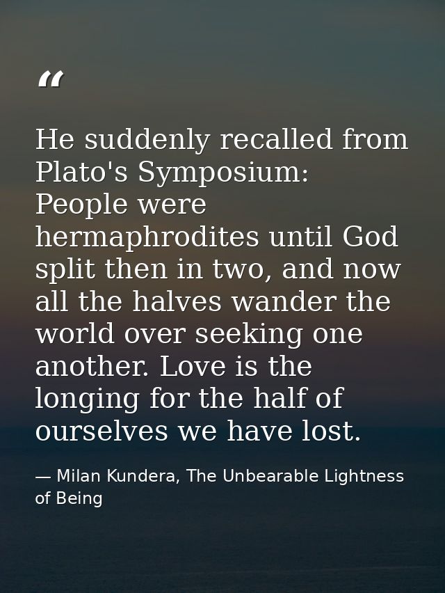 He suddenly recalled from Plato's Symposium: People were hermaphrodites until God split then in two, and now all the hal — Milan Kundera, The Unbearable Lightness of Being