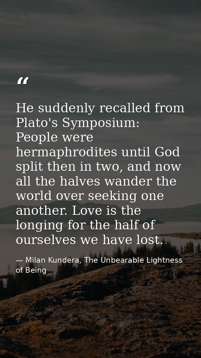 He suddenly recalled from Plato's Symposium: People were hermaphrodites until God split then in two, and now all the hal — Milan Kundera, The Unbearable Lightness of Being