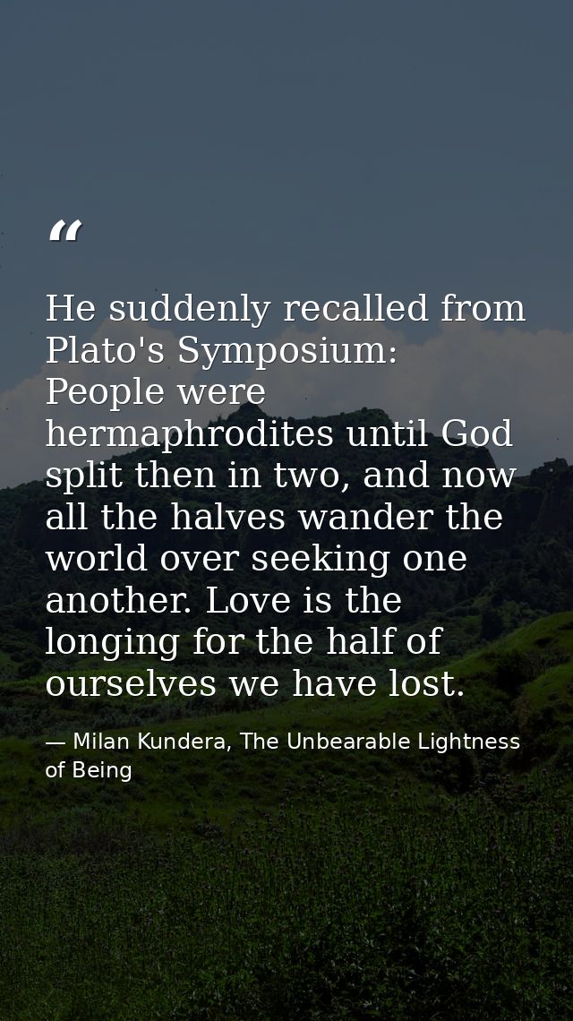 He suddenly recalled from Plato's Symposium: People were hermaphrodites until God split then in two, and now all the hal — Milan Kundera, The Unbearable Lightness of Being