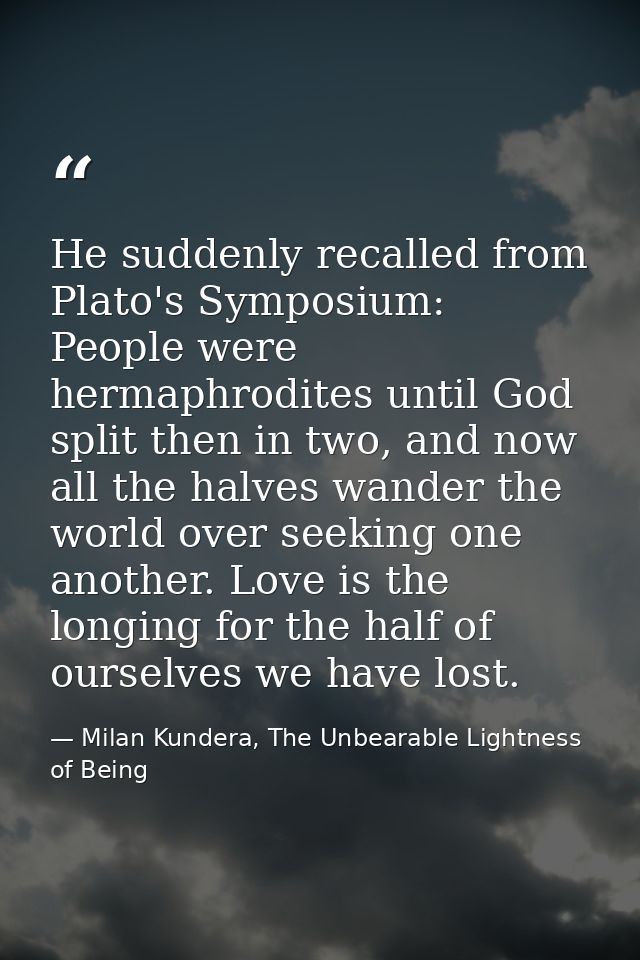 He suddenly recalled from Plato's Symposium: People were hermaphrodites until God split then in two, and now all the hal — Milan Kundera, The Unbearable Lightness of Being