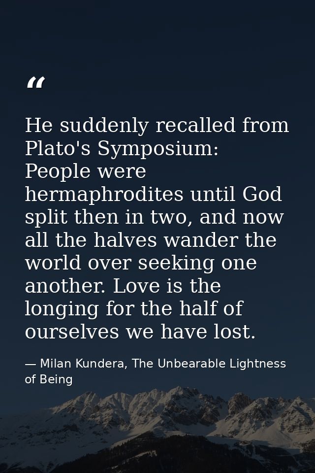 He suddenly recalled from Plato's Symposium: People were hermaphrodites until God split then in two, and now all the hal — Milan Kundera, The Unbearable Lightness of Being