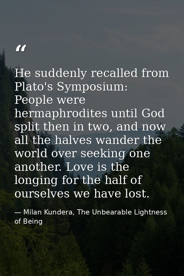 He suddenly recalled from Plato's Symposium: People were hermaphrodites until God split then in two, and now all the hal — Milan Kundera, The Unbearable Lightness of Being