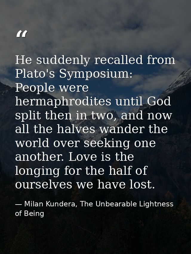He suddenly recalled from Plato's Symposium: People were hermaphrodites until God split then in two, and now all the hal — Milan Kundera, The Unbearable Lightness of Being