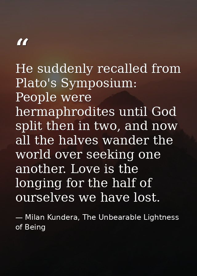 He suddenly recalled from Plato's Symposium: People were hermaphrodites until God split then in two, and now all the hal — Milan Kundera, The Unbearable Lightness of Being