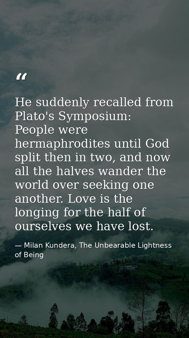 He suddenly recalled from Plato's Symposium: People were hermaphrodites until God split then in two, and now all the hal — Milan Kundera, The Unbearable Lightness of Being