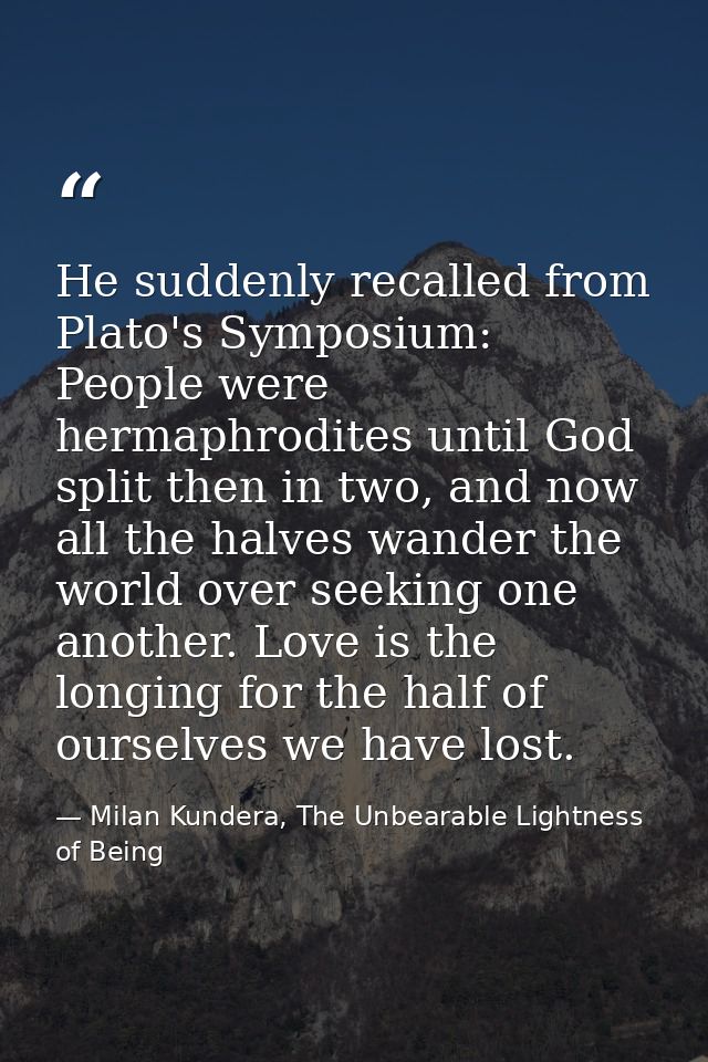 He suddenly recalled from Plato's Symposium: People were hermaphrodites until God split then in two, and now all the hal — Milan Kundera, The Unbearable Lightness of Being