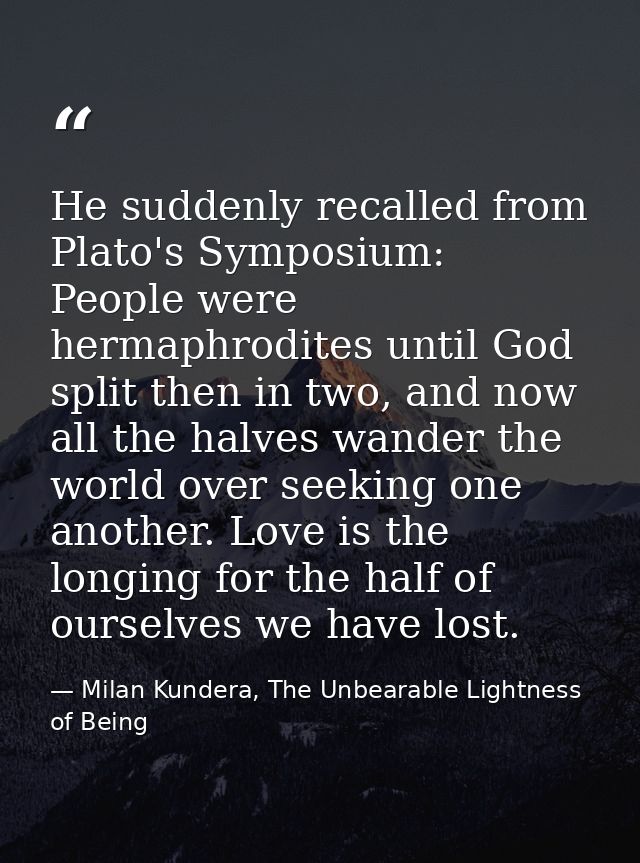 He suddenly recalled from Plato's Symposium: People were hermaphrodites until God split then in two, and now all the hal — Milan Kundera, The Unbearable Lightness of Being