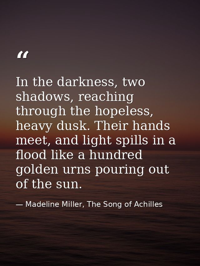 In the darkness, two shadows, reaching through the hopeless, heavy dusk. Their hands meet, and light spills in a flood l — Madeline Miller, The Song of Achilles