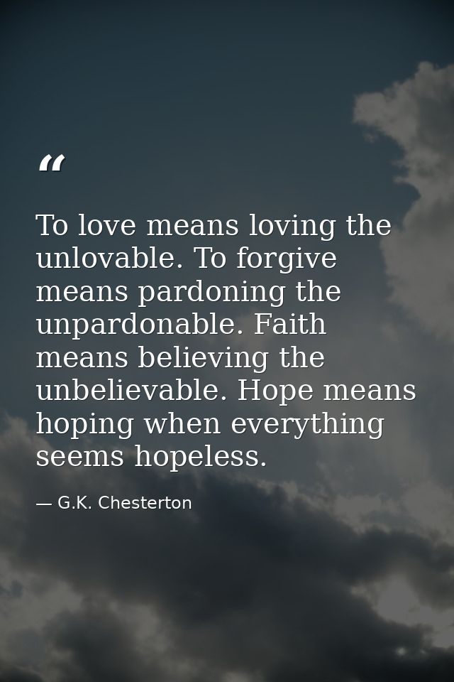 To love means loving the unlovable. To forgive means pardoning the unpardonable. Faith means believing the unbelievable. — G.K. Chesterton