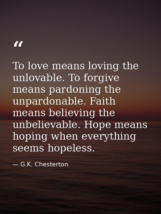 To love means loving the unlovable. To forgive means pardoning the unpardonable. Faith means believing the unbelievable. — G.K. Chesterton
