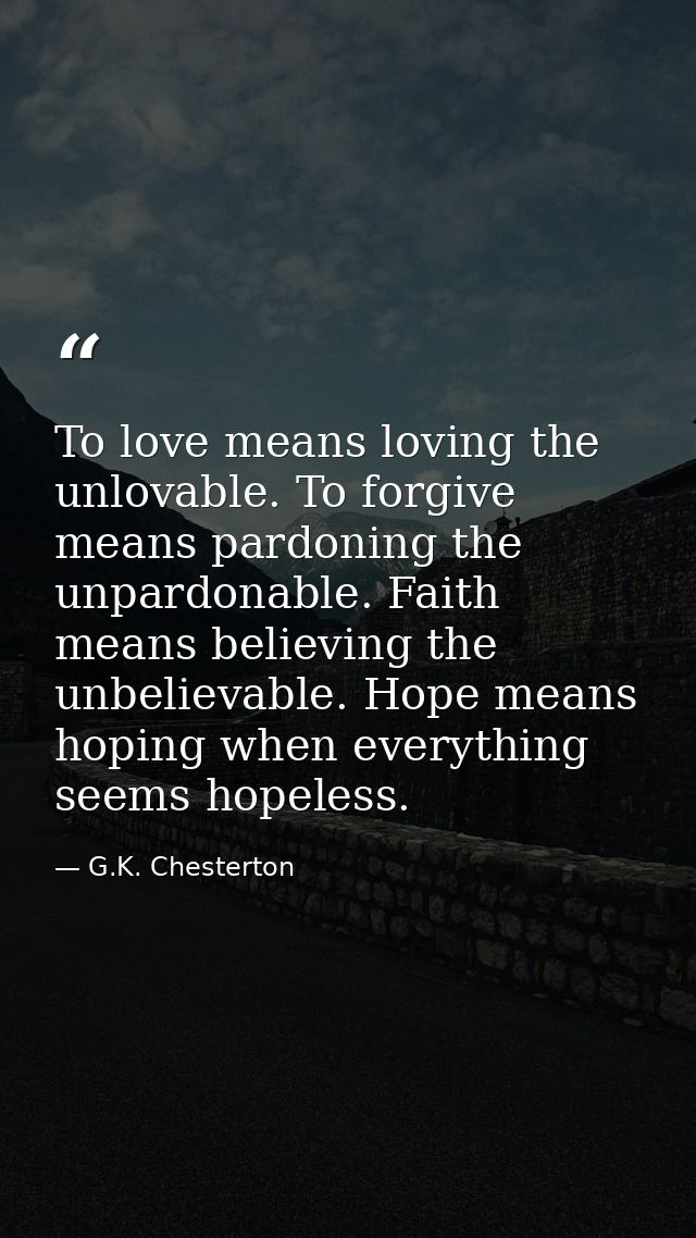 To love means loving the unlovable. To forgive means pardoning the unpardonable. Faith means believing the unbelievable. — G.K. Chesterton