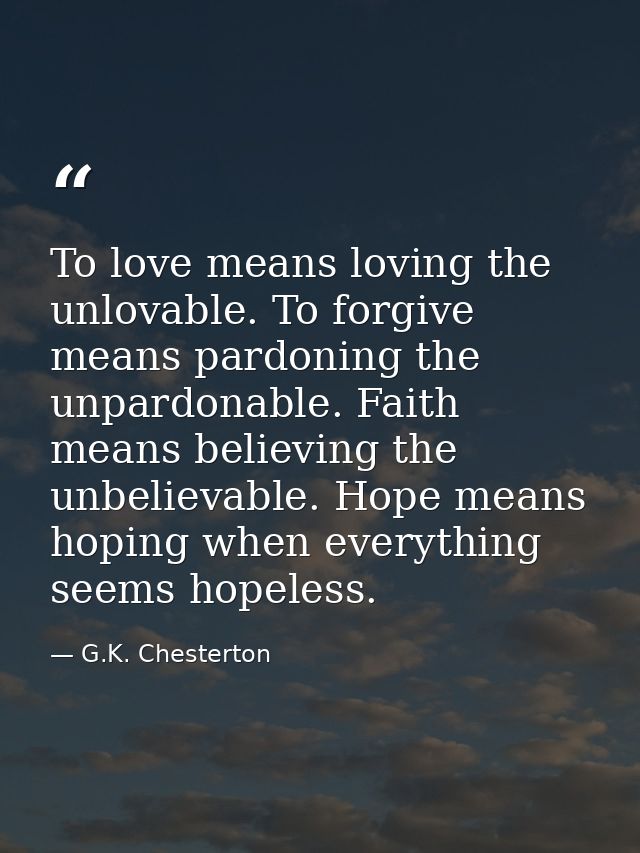 To love means loving the unlovable. To forgive means pardoning the unpardonable. Faith means believing the unbelievable. — G.K. Chesterton