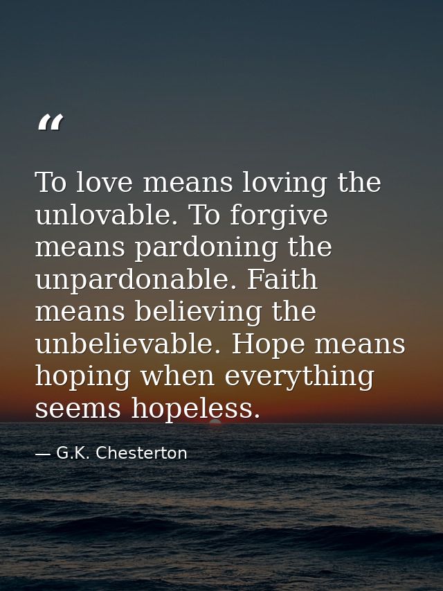To love means loving the unlovable. To forgive means pardoning the unpardonable. Faith means believing the unbelievable. — G.K. Chesterton