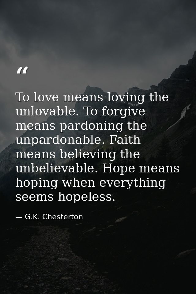 To love means loving the unlovable. To forgive means pardoning the unpardonable. Faith means believing the unbelievable. — G.K. Chesterton