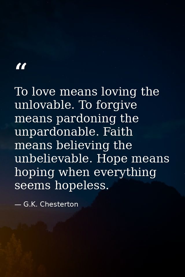 To love means loving the unlovable. To forgive means pardoning the unpardonable. Faith means believing the unbelievable. — G.K. Chesterton