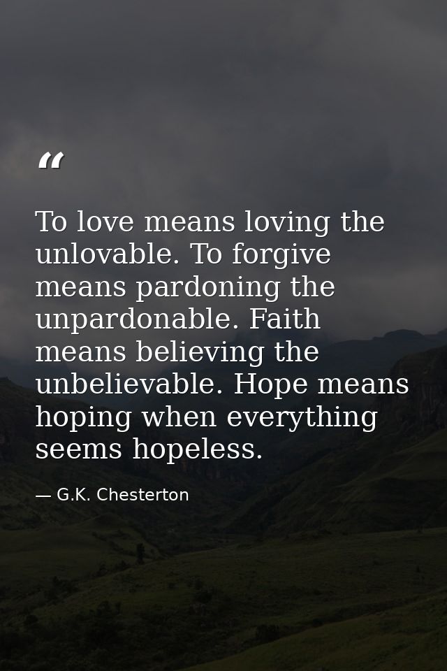 To love means loving the unlovable. To forgive means pardoning the unpardonable. Faith means believing the unbelievable. — G.K. Chesterton