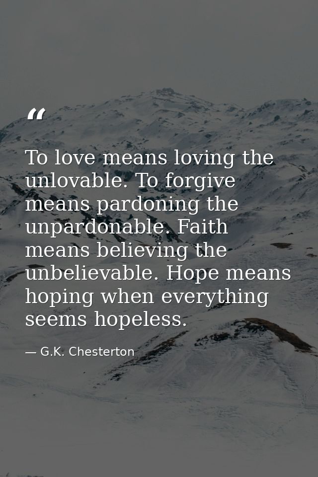 To love means loving the unlovable. To forgive means pardoning the unpardonable. Faith means believing the unbelievable. — G.K. Chesterton