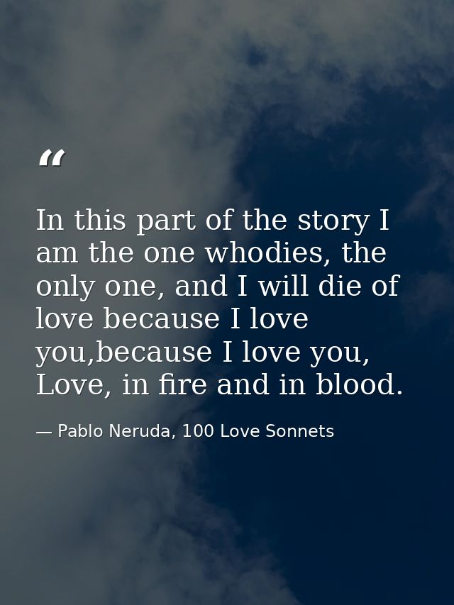 In this part of the story I am the one whodies, the only one, and I will die of love because I love you,because I love y — Pablo Neruda, 100 Love Sonnets